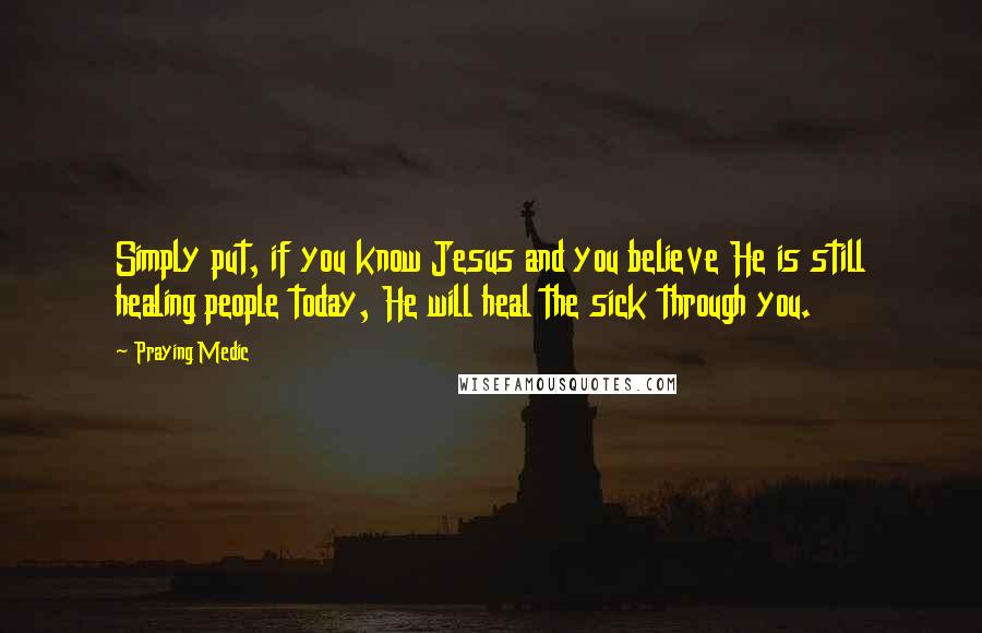 Praying Medic Quotes: Simply put, if you know Jesus and you believe He is still healing people today, He will heal the sick through you.