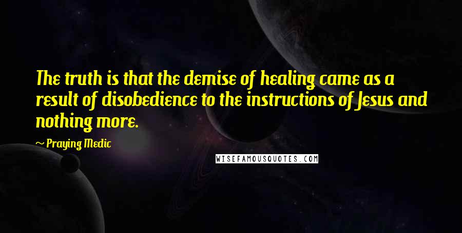 Praying Medic Quotes: The truth is that the demise of healing came as a result of disobedience to the instructions of Jesus and nothing more.