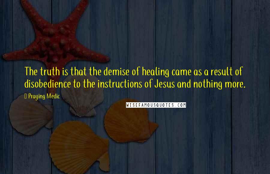 Praying Medic Quotes: The truth is that the demise of healing came as a result of disobedience to the instructions of Jesus and nothing more.