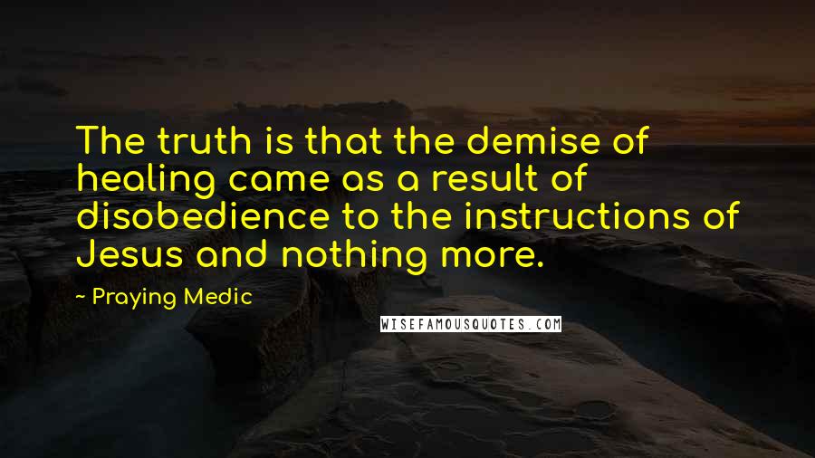Praying Medic Quotes: The truth is that the demise of healing came as a result of disobedience to the instructions of Jesus and nothing more.