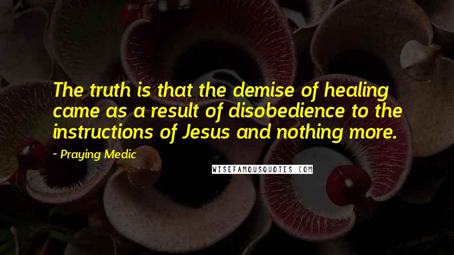 Praying Medic Quotes: The truth is that the demise of healing came as a result of disobedience to the instructions of Jesus and nothing more.