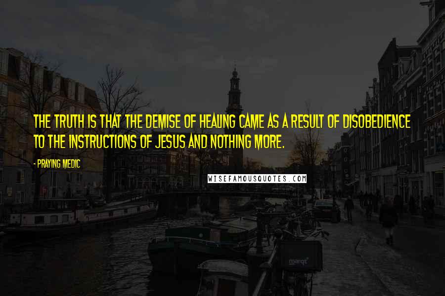 Praying Medic Quotes: The truth is that the demise of healing came as a result of disobedience to the instructions of Jesus and nothing more.