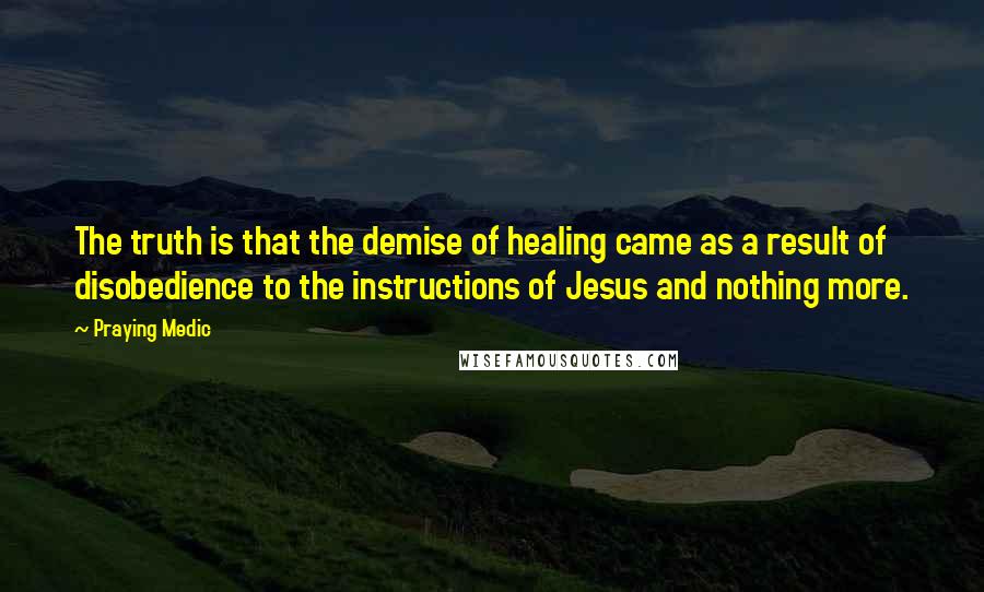 Praying Medic Quotes: The truth is that the demise of healing came as a result of disobedience to the instructions of Jesus and nothing more.