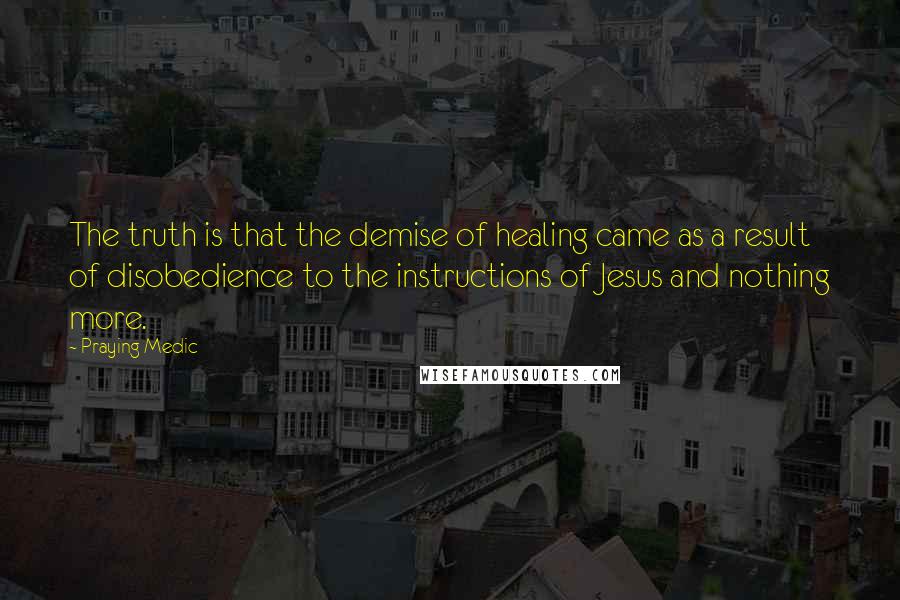 Praying Medic Quotes: The truth is that the demise of healing came as a result of disobedience to the instructions of Jesus and nothing more.