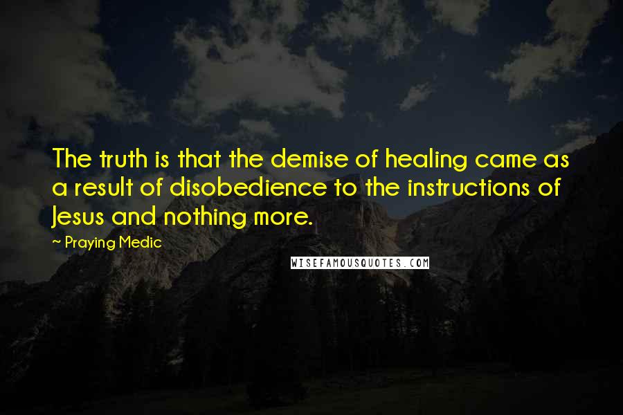 Praying Medic Quotes: The truth is that the demise of healing came as a result of disobedience to the instructions of Jesus and nothing more.