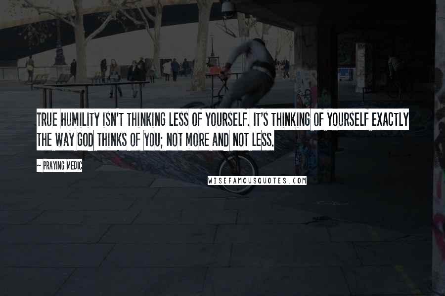 Praying Medic Quotes: True humility isn't thinking less of yourself. It's thinking of yourself exactly the way God thinks of you; not more and not less.