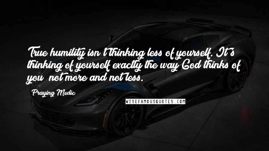 Praying Medic Quotes: True humility isn't thinking less of yourself. It's thinking of yourself exactly the way God thinks of you; not more and not less.