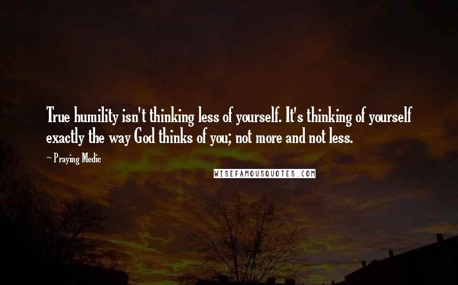 Praying Medic Quotes: True humility isn't thinking less of yourself. It's thinking of yourself exactly the way God thinks of you; not more and not less.