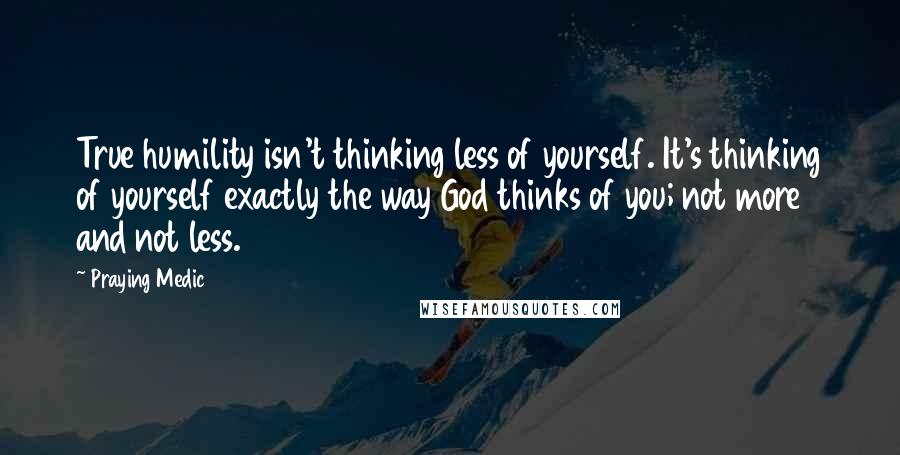 Praying Medic Quotes: True humility isn't thinking less of yourself. It's thinking of yourself exactly the way God thinks of you; not more and not less.
