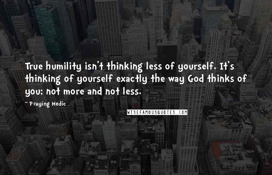 Praying Medic Quotes: True humility isn't thinking less of yourself. It's thinking of yourself exactly the way God thinks of you; not more and not less.