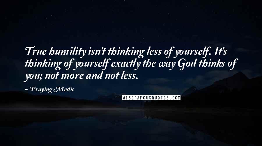Praying Medic Quotes: True humility isn't thinking less of yourself. It's thinking of yourself exactly the way God thinks of you; not more and not less.