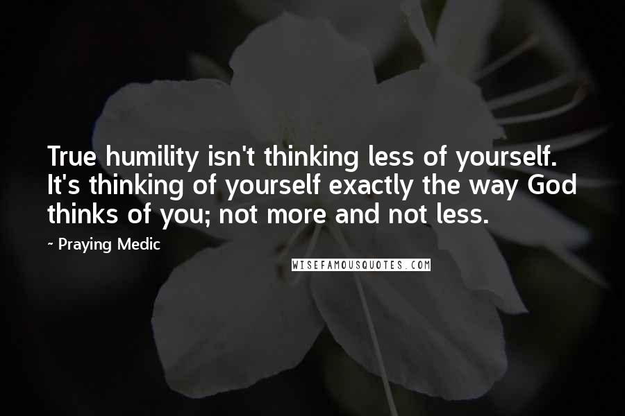 Praying Medic Quotes: True humility isn't thinking less of yourself. It's thinking of yourself exactly the way God thinks of you; not more and not less.