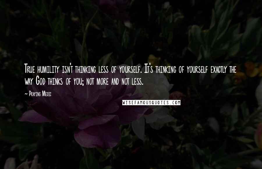 Praying Medic Quotes: True humility isn't thinking less of yourself. It's thinking of yourself exactly the way God thinks of you; not more and not less.