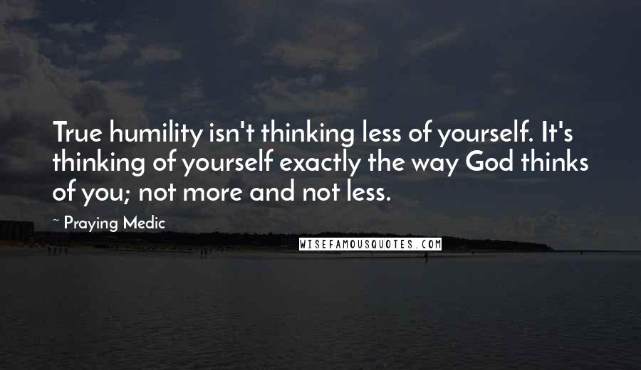 Praying Medic Quotes: True humility isn't thinking less of yourself. It's thinking of yourself exactly the way God thinks of you; not more and not less.