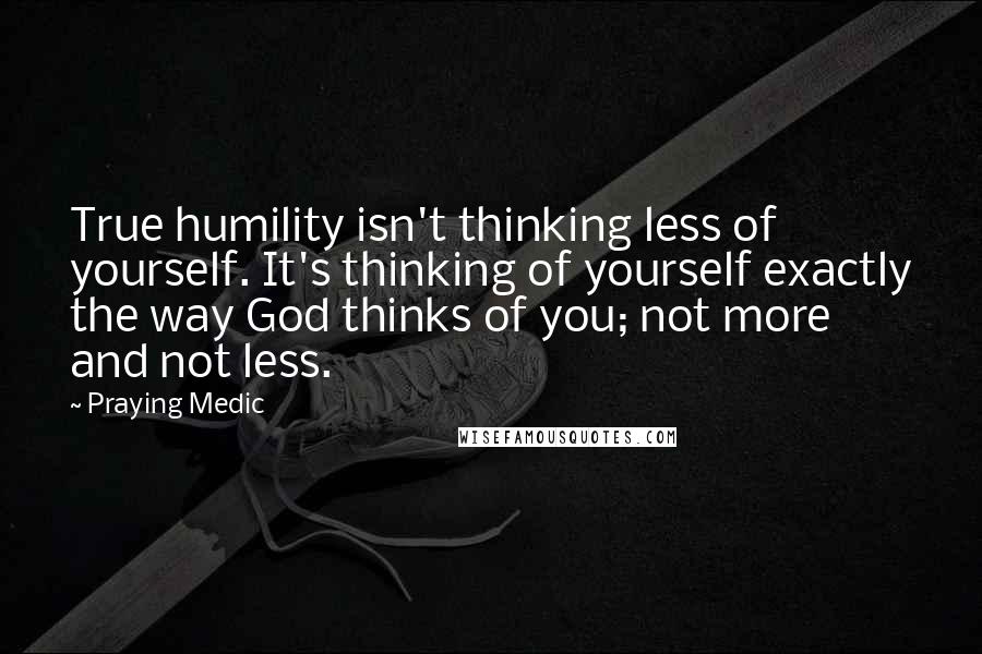 Praying Medic Quotes: True humility isn't thinking less of yourself. It's thinking of yourself exactly the way God thinks of you; not more and not less.