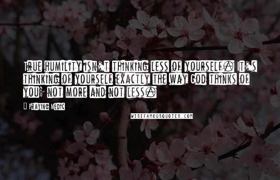 Praying Medic Quotes: True humility isn't thinking less of yourself. It's thinking of yourself exactly the way God thinks of you; not more and not less.