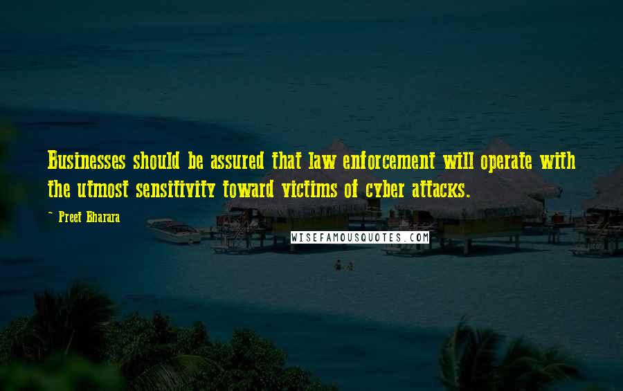 Preet Bharara Quotes: Businesses should be assured that law enforcement will operate with the utmost sensitivity toward victims of cyber attacks.