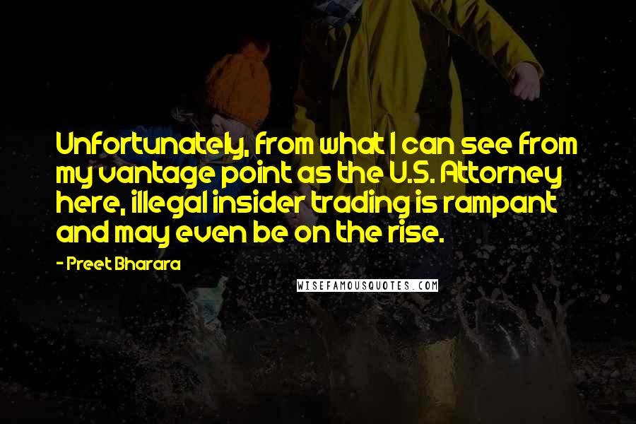 Preet Bharara Quotes: Unfortunately, from what I can see from my vantage point as the U.S. Attorney here, illegal insider trading is rampant and may even be on the rise.