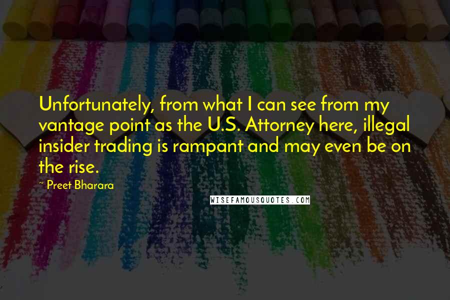 Preet Bharara Quotes: Unfortunately, from what I can see from my vantage point as the U.S. Attorney here, illegal insider trading is rampant and may even be on the rise.