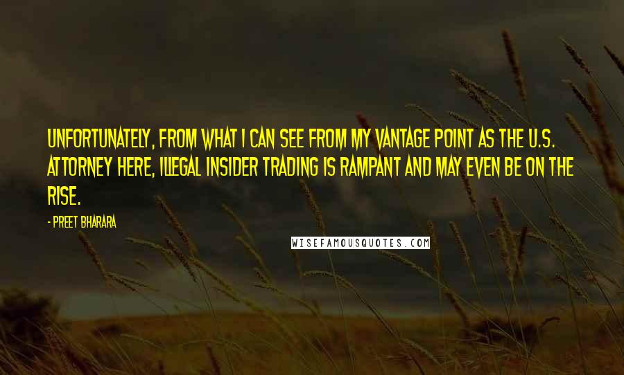 Preet Bharara Quotes: Unfortunately, from what I can see from my vantage point as the U.S. Attorney here, illegal insider trading is rampant and may even be on the rise.