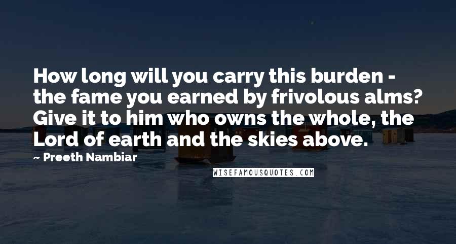 Preeth Nambiar Quotes: How long will you carry this burden - the fame you earned by frivolous alms? Give it to him who owns the whole, the Lord of earth and the skies above.