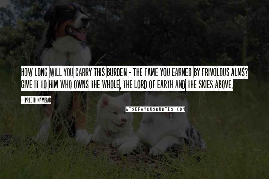 Preeth Nambiar Quotes: How long will you carry this burden - the fame you earned by frivolous alms? Give it to him who owns the whole, the Lord of earth and the skies above.