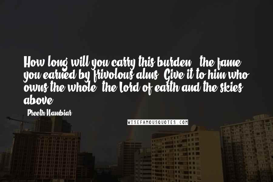 Preeth Nambiar Quotes: How long will you carry this burden - the fame you earned by frivolous alms? Give it to him who owns the whole, the Lord of earth and the skies above.