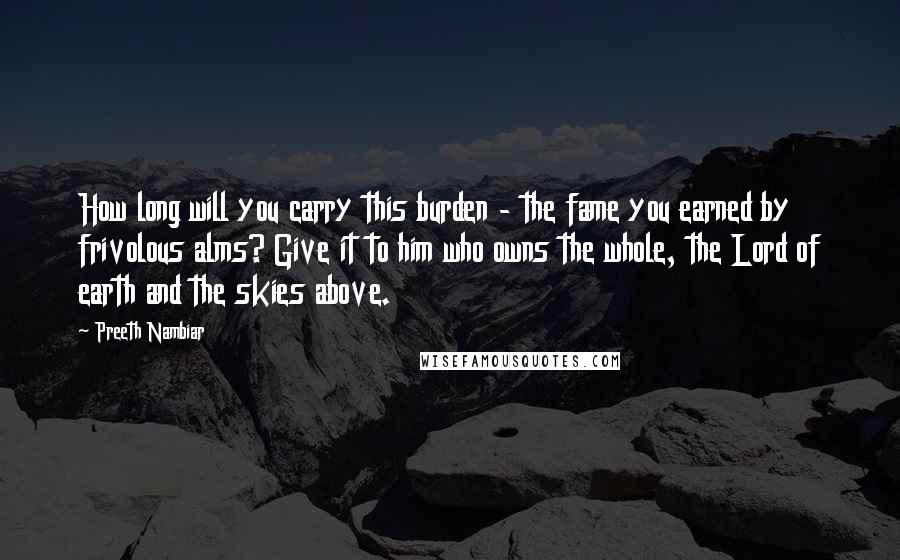 Preeth Nambiar Quotes: How long will you carry this burden - the fame you earned by frivolous alms? Give it to him who owns the whole, the Lord of earth and the skies above.