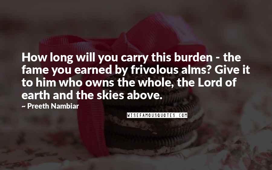 Preeth Nambiar Quotes: How long will you carry this burden - the fame you earned by frivolous alms? Give it to him who owns the whole, the Lord of earth and the skies above.