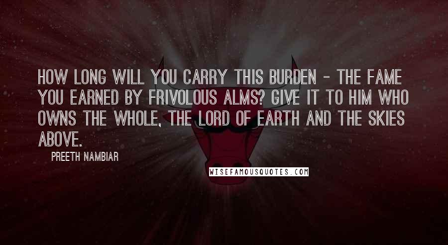 Preeth Nambiar Quotes: How long will you carry this burden - the fame you earned by frivolous alms? Give it to him who owns the whole, the Lord of earth and the skies above.