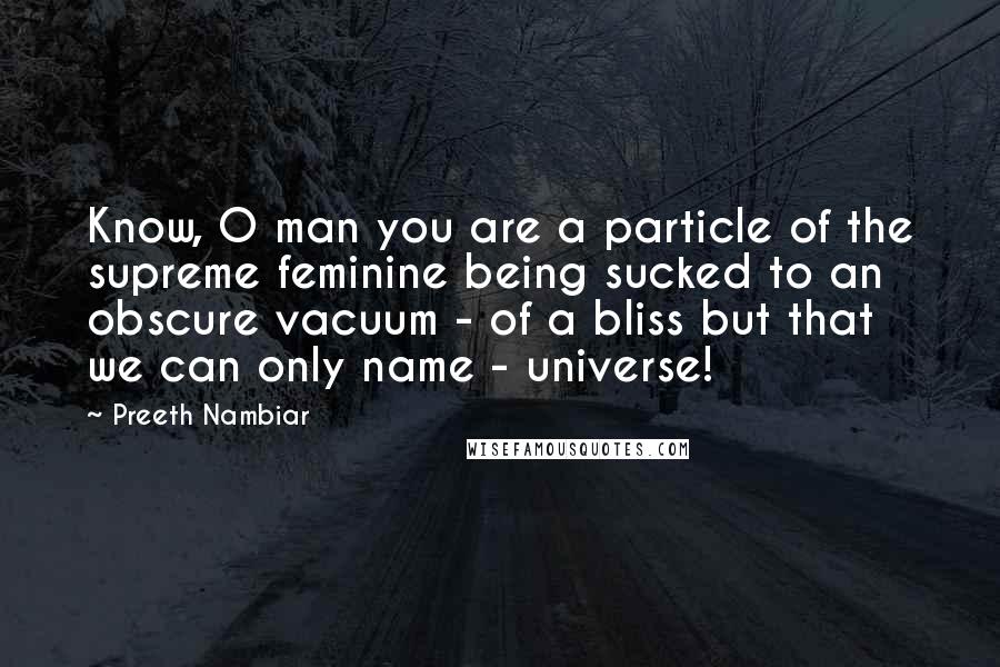 Preeth Nambiar Quotes: Know, O man you are a particle of the supreme feminine being sucked to an obscure vacuum - of a bliss but that we can only name - universe!