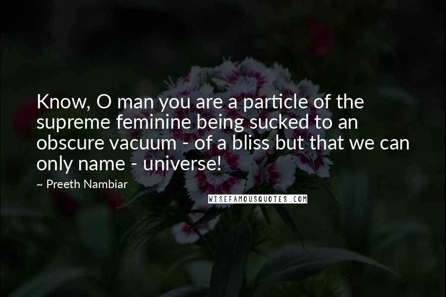 Preeth Nambiar Quotes: Know, O man you are a particle of the supreme feminine being sucked to an obscure vacuum - of a bliss but that we can only name - universe!