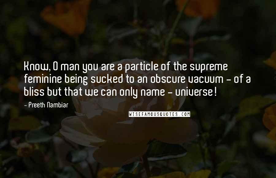 Preeth Nambiar Quotes: Know, O man you are a particle of the supreme feminine being sucked to an obscure vacuum - of a bliss but that we can only name - universe!