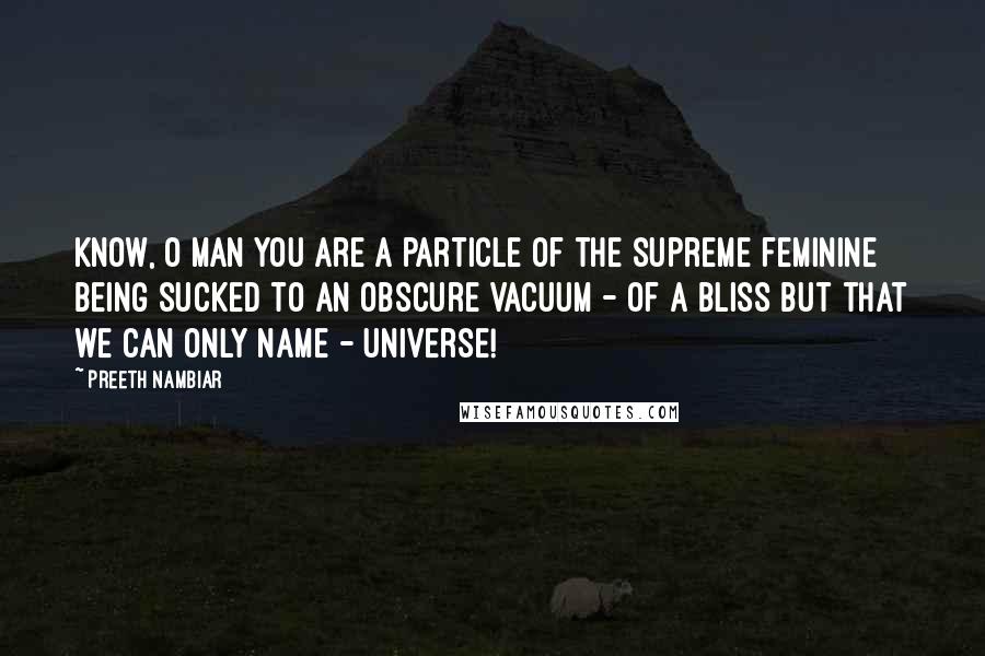 Preeth Nambiar Quotes: Know, O man you are a particle of the supreme feminine being sucked to an obscure vacuum - of a bliss but that we can only name - universe!