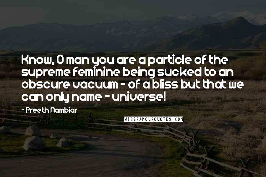 Preeth Nambiar Quotes: Know, O man you are a particle of the supreme feminine being sucked to an obscure vacuum - of a bliss but that we can only name - universe!