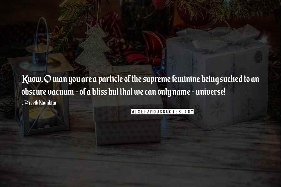 Preeth Nambiar Quotes: Know, O man you are a particle of the supreme feminine being sucked to an obscure vacuum - of a bliss but that we can only name - universe!