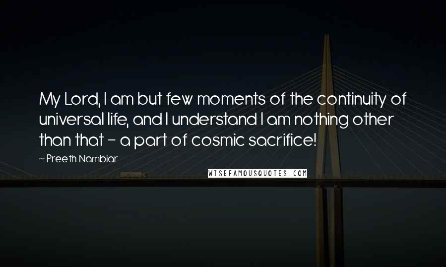 Preeth Nambiar Quotes: My Lord, I am but few moments of the continuity of universal life, and I understand I am nothing other than that - a part of cosmic sacrifice!