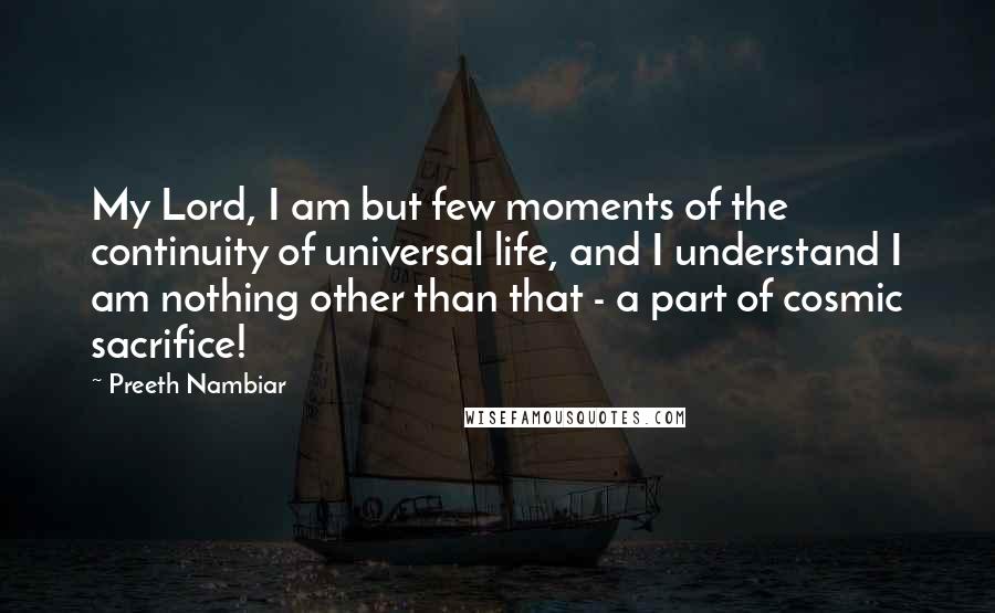 Preeth Nambiar Quotes: My Lord, I am but few moments of the continuity of universal life, and I understand I am nothing other than that - a part of cosmic sacrifice!