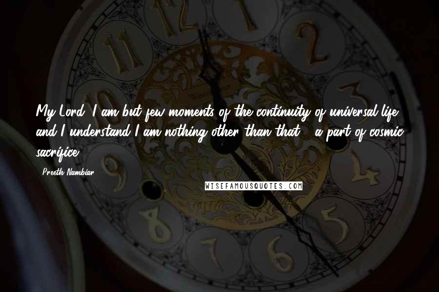 Preeth Nambiar Quotes: My Lord, I am but few moments of the continuity of universal life, and I understand I am nothing other than that - a part of cosmic sacrifice!