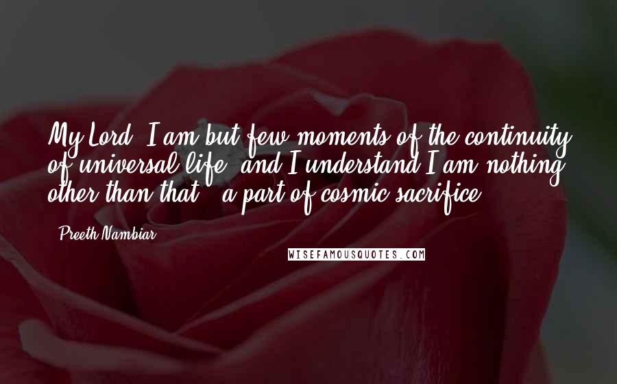 Preeth Nambiar Quotes: My Lord, I am but few moments of the continuity of universal life, and I understand I am nothing other than that - a part of cosmic sacrifice!