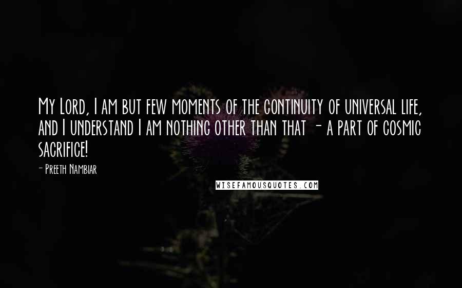 Preeth Nambiar Quotes: My Lord, I am but few moments of the continuity of universal life, and I understand I am nothing other than that - a part of cosmic sacrifice!