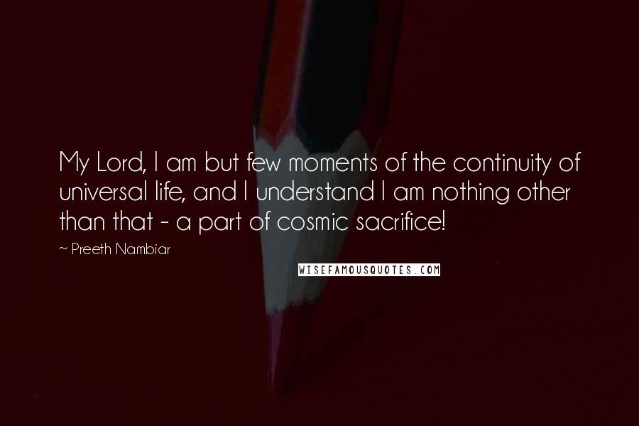 Preeth Nambiar Quotes: My Lord, I am but few moments of the continuity of universal life, and I understand I am nothing other than that - a part of cosmic sacrifice!