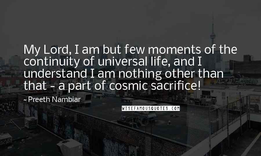 Preeth Nambiar Quotes: My Lord, I am but few moments of the continuity of universal life, and I understand I am nothing other than that - a part of cosmic sacrifice!