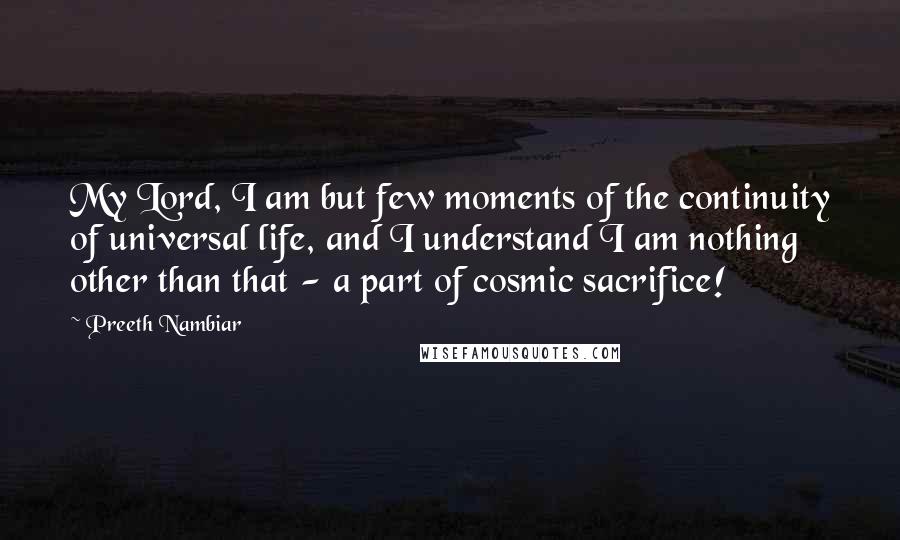 Preeth Nambiar Quotes: My Lord, I am but few moments of the continuity of universal life, and I understand I am nothing other than that - a part of cosmic sacrifice!