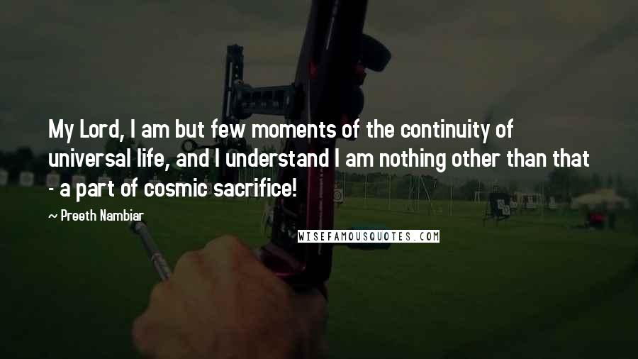 Preeth Nambiar Quotes: My Lord, I am but few moments of the continuity of universal life, and I understand I am nothing other than that - a part of cosmic sacrifice!