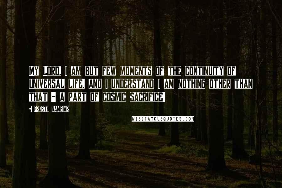 Preeth Nambiar Quotes: My Lord, I am but few moments of the continuity of universal life, and I understand I am nothing other than that - a part of cosmic sacrifice!