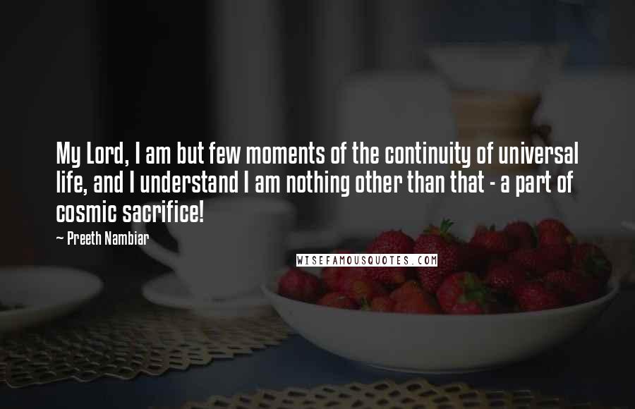 Preeth Nambiar Quotes: My Lord, I am but few moments of the continuity of universal life, and I understand I am nothing other than that - a part of cosmic sacrifice!