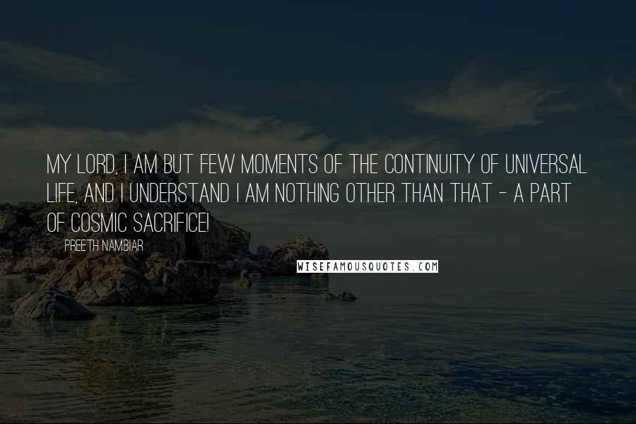 Preeth Nambiar Quotes: My Lord, I am but few moments of the continuity of universal life, and I understand I am nothing other than that - a part of cosmic sacrifice!