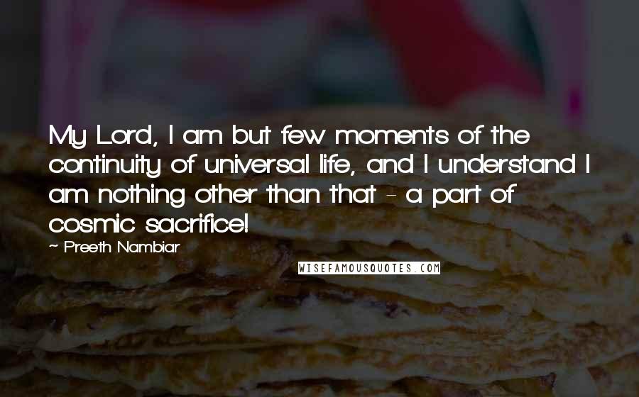 Preeth Nambiar Quotes: My Lord, I am but few moments of the continuity of universal life, and I understand I am nothing other than that - a part of cosmic sacrifice!