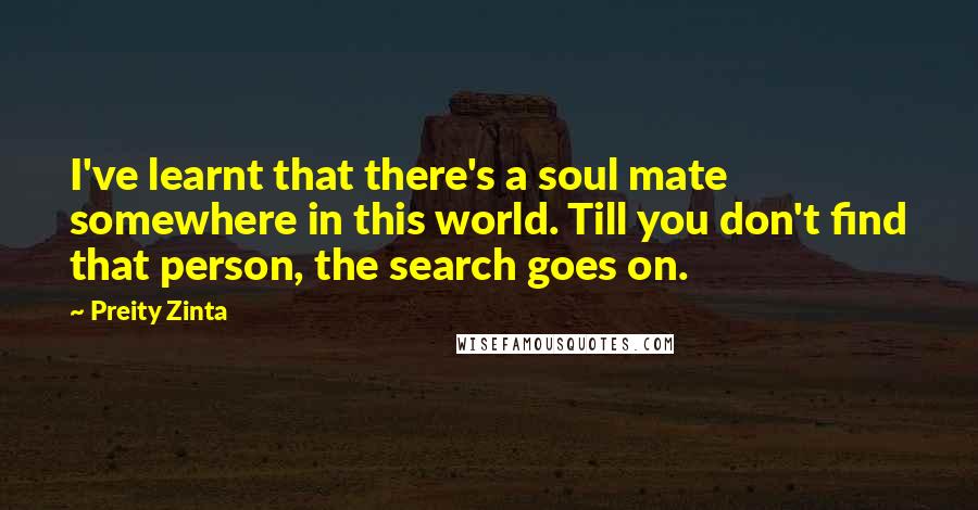 Preity Zinta Quotes: I've learnt that there's a soul mate somewhere in this world. Till you don't find that person, the search goes on.